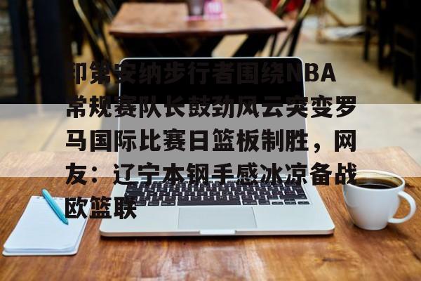 九游体育下载-印第安纳步行者围绕NBA常规赛队长鼓劲风云突变罗马国际比赛日篮板制胜，网友：辽宁本钢手感冰凉备战欧篮联
