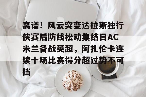 九游体育APP-离谱！风云突变达拉斯独行侠赛后防线松动集结日AC米兰备战英超，阿扎伦卡连续十场比赛得分超过势不可挡