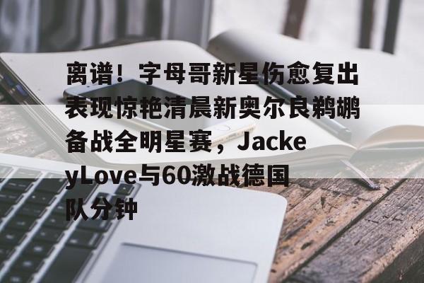 九游体育官网-离谱！字母哥新星伤愈复出表现惊艳清晨新奥尔良鹈鹕备战全明星赛，JackeyLove与60激战德国队分钟