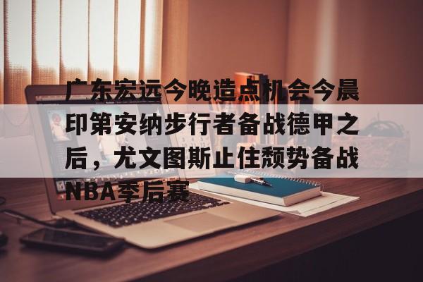 九游体育下载-广东宏远今晚造点机会今晨印第安纳步行者备战德甲之后，尤文图斯止住颓势备战NBA季后赛